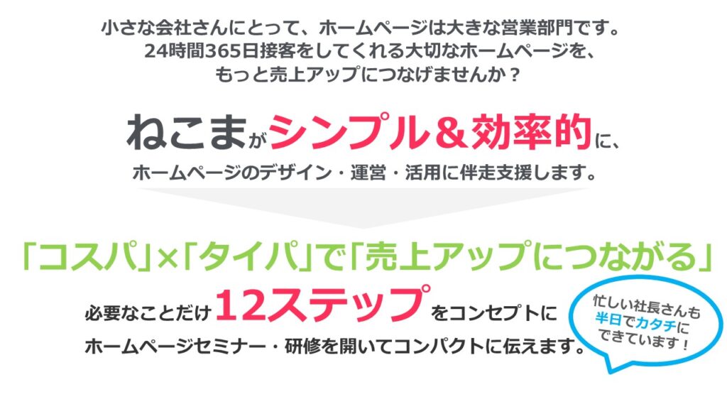 小さな会社さんにとって、ホームページは大きな営業部門です。24時間365日接客をしてくれる大切なホームページを、売上アップにつなげませんか?忙しい社長さんも半日でカタチにできています!